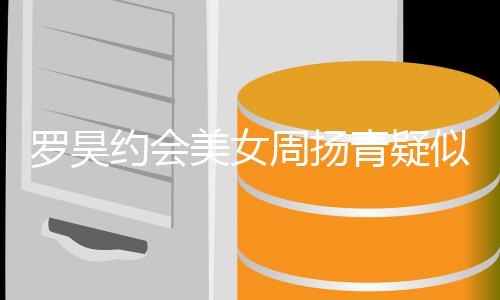 美女打气罗昊约会周扬不青疑认 可以似默深夜生病