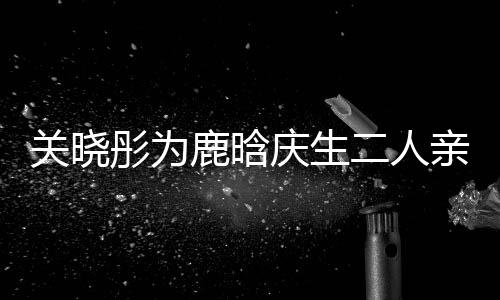 二人鹿晗依偎分手 破关晓庆生亲密彤为甜蜜十足传闻