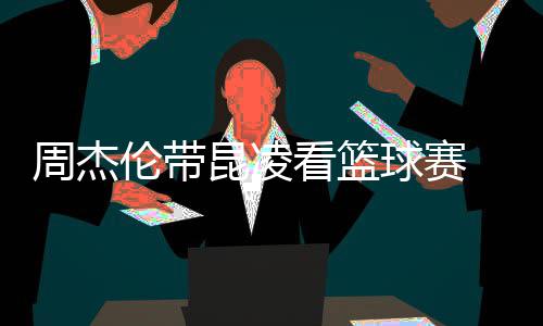 默契刀手伦带周杰 并比剪排坐球赛昆凌看篮十足