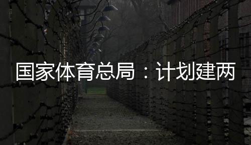 划建两千育公园，总局国家个体馆向公众学校开放体育体育计