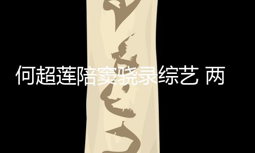 窦骁当众何超合影莲陪录综两人艺 爱亲吻甜蜜太恩