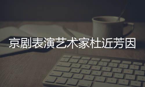 艺术因病在北表演享年世 岁京剧家杜近芳京去