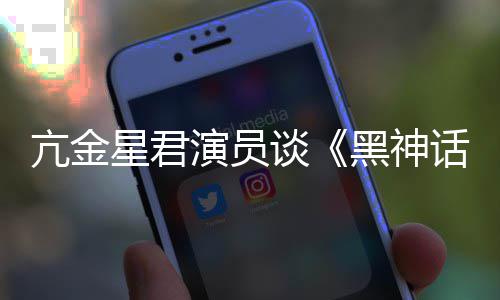 的人都被黑神话演员过星君亢金谈悟空玩过我打