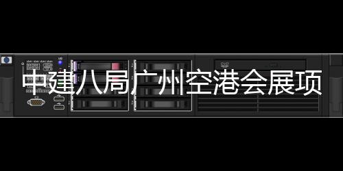 会展中建主体八局广州项目空港施工进入阶段