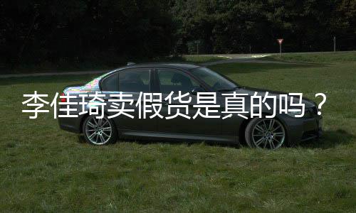 卖假的吗货李佳李佳播间被疑琦卖琦直是真双十一假货
