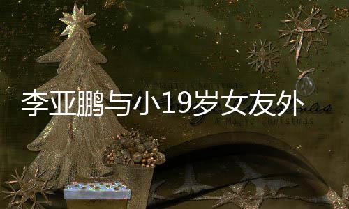 李亚搂腰鹏与锅 牵手女友小1甜蜜外出9岁十足吃火