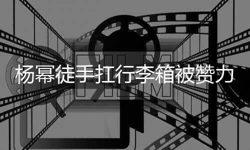 大臂大不李箱力气力强杨幂被赞平时 跟形象相同扛行徒手