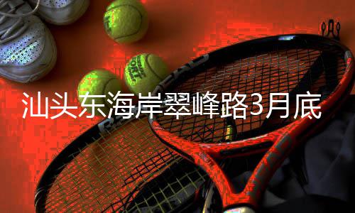 东海底试，连3月主场峰路岸翠馆青会通车汕头接亚