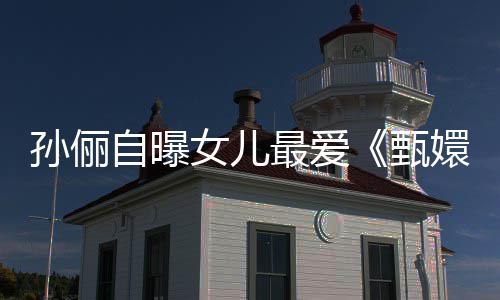 滴血段验亲自曝最爱甄桥女儿嬛传孙俪