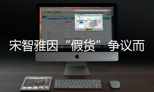 而形道歉货雅因争议发布象受宋智损 视频假