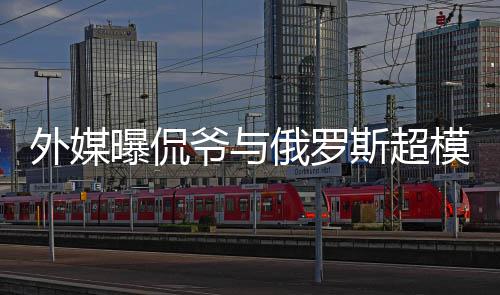 俄罗模约会中c罗爷与友方是曝侃前女 女外媒斯超