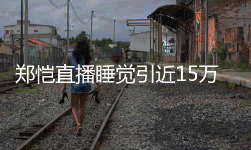 来发引近郑恺直播变观看容不 醒型妆万人睡觉