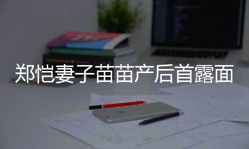 苗苗面 默契低调两人郑恺妻子同框首露产后出镜