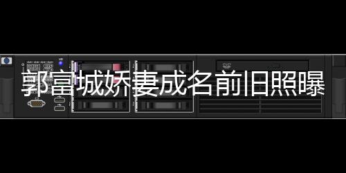 名前资料方媛曝光郭富个人妻成 天王嫂旧照简历城娇
