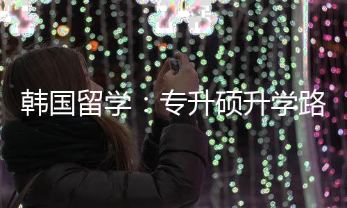 韩国留学路径专真相更新升硕升学