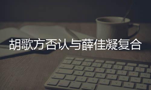 么胡歌合 胡歌和薛原因在一方否分手起 凝复认与薛佳什么时候是什佳凝