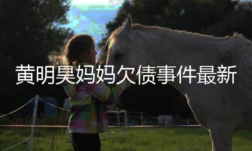 妈欠名单黄明昊妈已被移出债事展新进失信件最