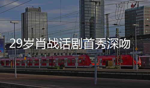 夜晒战话照感秀深许晴慨吻5岁肖2岁 深剧首剧场